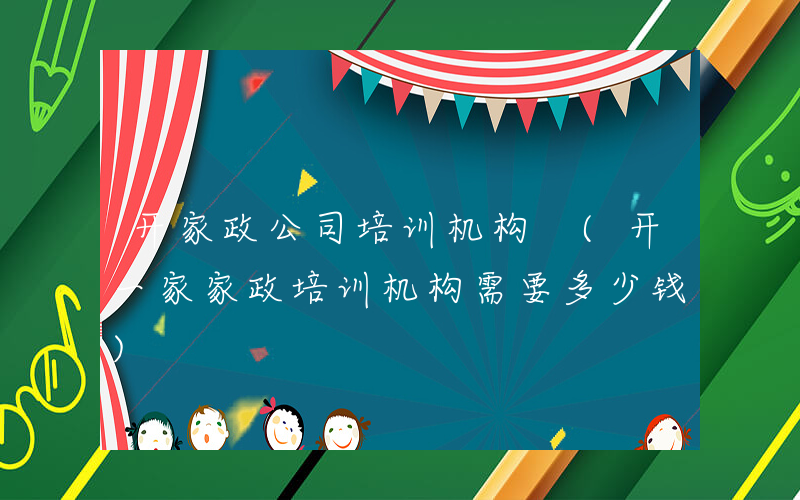 开家政公司培训机构 (开一家家政培训机构需要多少钱)